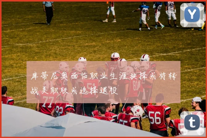 库蒂尼奥面临职业生涯抉择或将转战美职联或选择退役