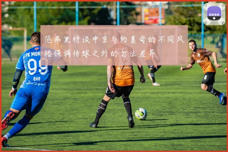 范弗里特谈申京与约基奇的不同风格强调传球之外的打法差异