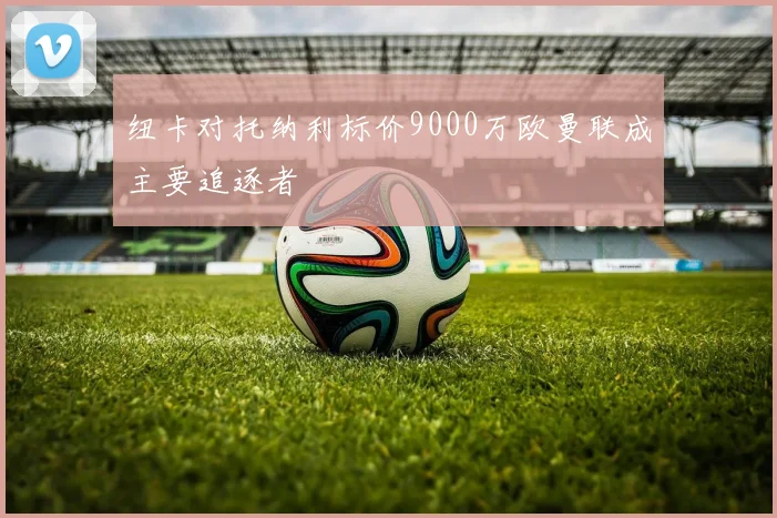 纽卡对托纳利标价9000万欧曼联成主要追逐者
