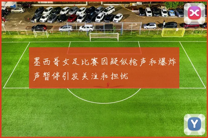 墨西哥女足比赛因疑似枪声和爆炸声暂停引发关注和担忧