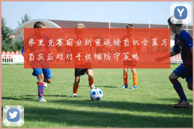 弗里克赛前分析重返榜首机会莱万首发应对对手收缩防守策略