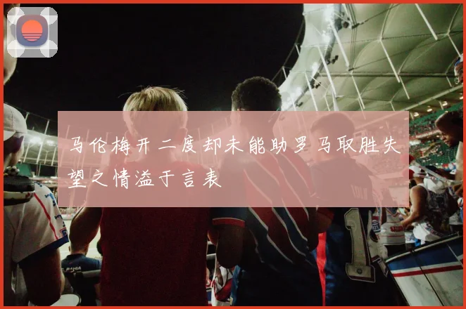 马伦梅开二度却未能助罗马取胜失望之情溢于言表