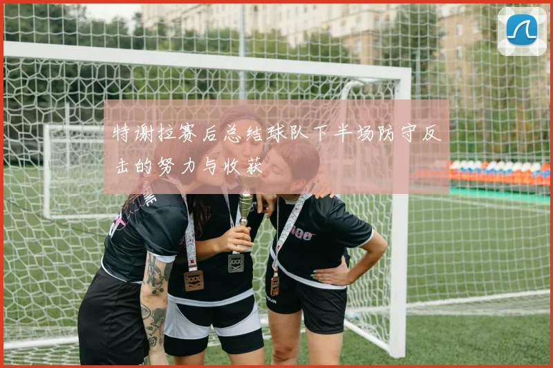 特谢拉赛后总结球队下半场防守反击的努力与收获