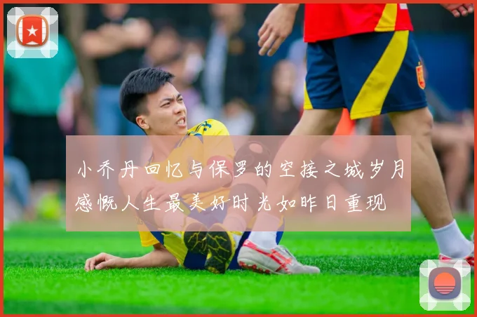 小乔丹回忆与保罗的空接之城岁月感慨人生最美好时光如昨日重现